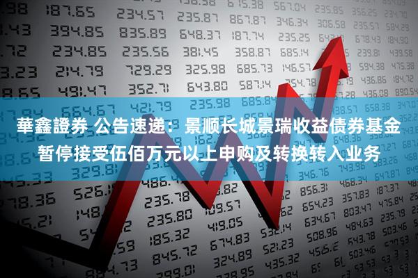 華鑫證券 公告速递：景顺长城景瑞收益债券基金暂停接受伍佰万元以上申购及转换转入业务