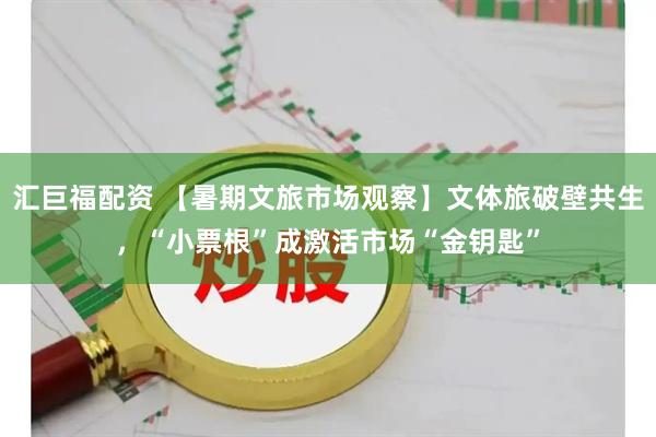 汇巨福配资 【暑期文旅市场观察】文体旅破壁共生，“小票根”成激活市场“金钥匙”