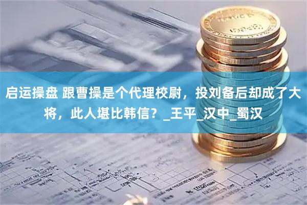 启运操盘 跟曹操是个代理校尉，投刘备后却成了大将，此人堪比韩信？_王平_汉中_蜀汉