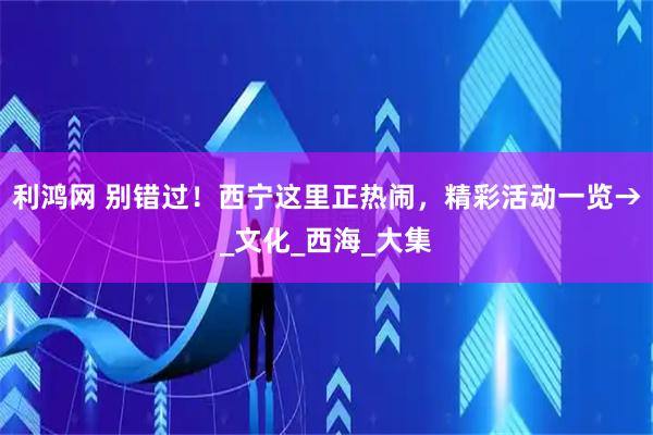 利鸿网 别错过！西宁这里正热闹，精彩活动一览→_文化_西海_大集