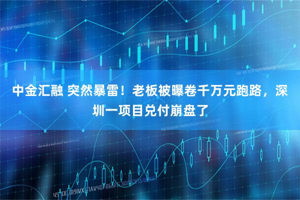 中金汇融 突然暴雷！老板被曝卷千万元跑路，深圳一项目兑付崩盘了