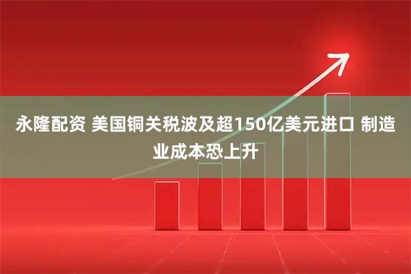 永隆配资 美国铜关税波及超150亿美元进口 制造业成本恐上升