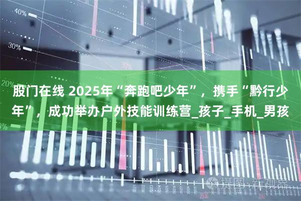 股门在线 2025年“奔跑吧少年”，携手“黔行少年”，成功举办户外技能训练营_孩子_手机_男孩