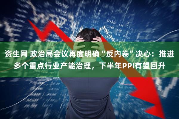 资生网 政治局会议再度明确“反内卷”决心：推进多个重点行业产能治理，下半年PPI有望回升