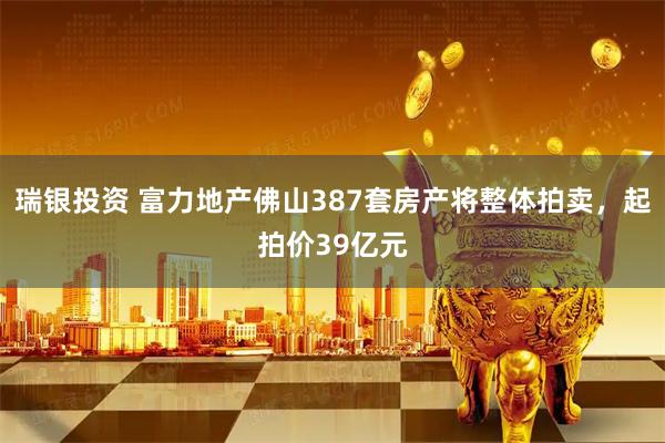 瑞银投资 富力地产佛山387套房产将整体拍卖，起拍价39亿元