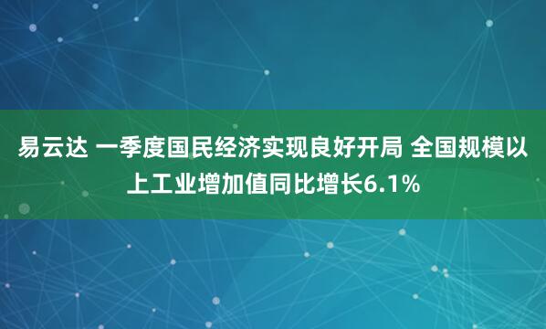 易云达 一季度国民经济实现良好开局 全国规模以上工业增加值同比增长6.1%