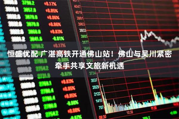 恒盛优配 广湛高铁开通佛山站！佛山与吴川紧密牵手共享文旅新机遇