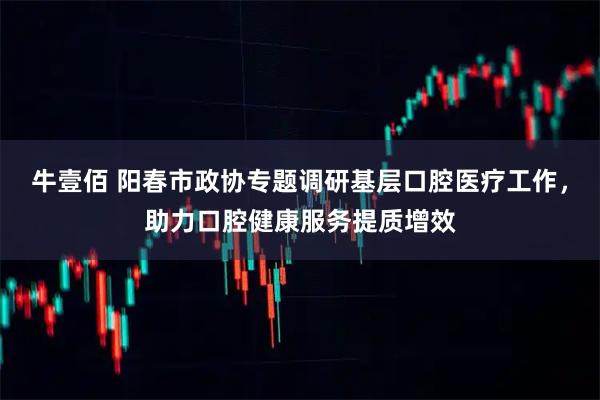 牛壹佰 阳春市政协专题调研基层口腔医疗工作，助力口腔健康服务提质增效