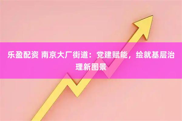 乐盈配资 南京大厂街道：党建赋能，绘就基层治理新图景