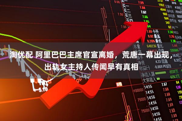 淘优配 阿里巴巴主席官宣离婚，荒唐一幕出现，出轨女主持人传闻早有真相