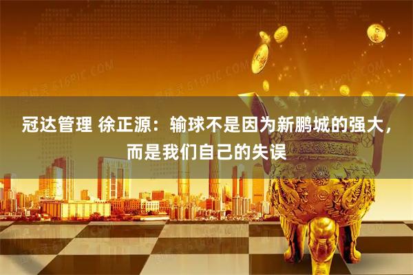 冠达管理 徐正源：输球不是因为新鹏城的强大，而是我们自己的失误