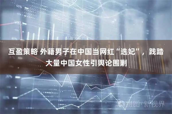 互盈策略 外籍男子在中国当网红“选妃”，践踏大量中国女性引舆论围剿