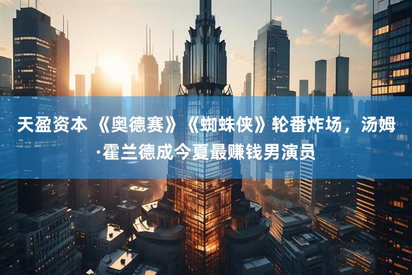 天盈资本 《奥德赛》《蜘蛛侠》轮番炸场，汤姆·霍兰德成今夏最赚钱男演员