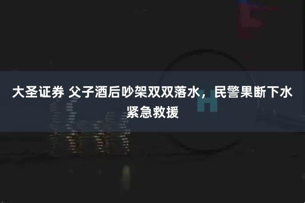 大圣证券 父子酒后吵架双双落水，民警果断下水紧急救援